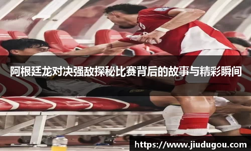阿根廷龙对决强敌探秘比赛背后的故事与精彩瞬间
